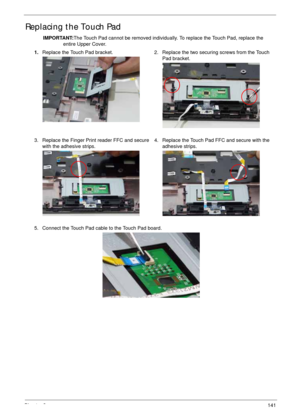 Page 151Chapter 3141
Replacing the Touch Pad
IMPORTANT:The Touch Pad cannot be removed individually. To replace the Touch Pad, replace the 
entire Upper Cover.
1.Replace the Touch Pad bracket. 2. Replace the two securing screws from the Touch 
Pad bracket.
3. Replace the Finger Print reader FFC and secure 
with the adhesive strips.4. Replace the Touch Pad FFC and secure with the 
adhesive strips.
5. Connect the Touch Pad cable to the Touch Pad board. 