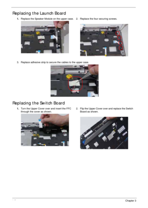 Page 152142Chapter 3
Replacing the Launch Board
Replacing the Switch Board
1.Replace the Speaker Module on the upper case. 2. Replace the four securing screws.
3. Replace adhesive strip to secure the cables to the upper case.
1.Turn the Upper Cover over and insert the FFC 
through the cover as shown. 2. Flip the Upper Cover over and replace the Switch 
Board as shown. 