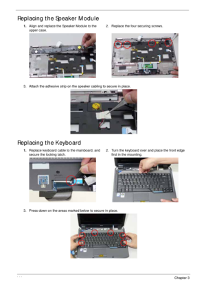 Page 154144Chapter 3
Replacing the Speaker Module
Replacing the Keyboard
1.Align and replace the Speaker Module to the 
upper case.2. Replace the four securing screws.
3. Attach the adhesive strip on the speaker cabling to secure in place.
1.Replace keyboard cable to the mainboard, and 
secure the locking latch.2. Turn the keyboard over and place the front edge 
first in the mounting.
3. Press down on the areas marked below to secure in place. 