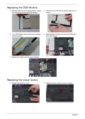 Page 158148Chapter 3
Replacing the ODD Module 
Replacing the Lower Covers
1.With the ODD tray in the eject position, replace 
the ODD cover on the new ODD Module.2. Press the cover into the tray, bottom edge first, to 
secure.
3. Turn ODD Module around and secure bracket 
with two screws.4. Slide Module in chassis and press until Module is 
flush with chassis.
5. Replace the single screw to secure Module.
1.Replace the Memory Cover. 2. Replace the two screws to secure in place. 