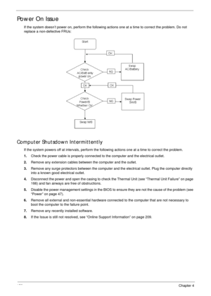 Page 162152Chapter 4
Power On Issue
If the system doesn’t power on, perform the following actions one at a time to correct the problem. Do not 
replace a non-defective FRUs:
Computer Shutsdown Intermittently
If the system powers off at intervals, perform the following actions one at a time to correct the problem.
1.Check the power cable is properly connected to the computer and the electrical outlet. 
2.Remove any extension cables between the computer and the outlet.
3.Remove any surge protectors between the...