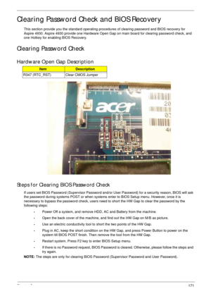 Page 181Chapter 5171
Clearing Password Check and BIOS Recovery
This section provide you the standard operating procedures of clearing password and BIOS recovery for 
Aspire 4930. Aspire 4930 provide one Hardware Open Gap on main board for clearing password check, and 
one Hotkey for enabling BIOS Recovery.
Clearing Password Check
Hardware Open Gap Description
Steps for Clearing BIOS Password Check
If users set BIOS Password (Supervisor Password and/or User Password) for a security reason, BIOS will ask 
the...