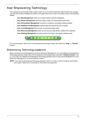 Page 27Chapter 117
Acer Empowering Technology
The Empowering Technology toolbar makes it easy for you to access frequently used functions and manage 
your new Acer system. Displayed by default in the upper half of your screen, it provides access to the following 
utilities:
•Acer eNet Management hooks up to location-based networks intelligently.
•Acer ePower Management optimizes battery usage via customizable power plans.
•Acer ePresentation Management connects to a projector and adjusts display settings.
•Acer...