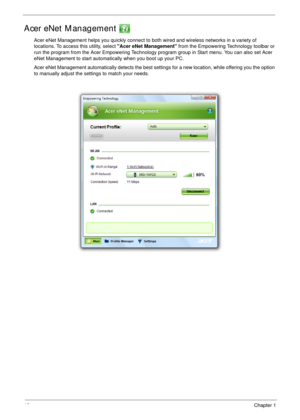 Page 2818Chapter 1
Acer eNet Management 
Acer eNet Management helps you quickly connect to both wired and wireless networks in a variety of 
locations. To access this utility, select Acer eNet Management from the Empowering Technology toolbar or 
run the program from the Acer Empowering Technology program group in Start menu. You can also set Acer 
eNet Management to start automatically when you boot up your PC.
Acer eNet Management automatically detects the best settings for a new location, while offering you...