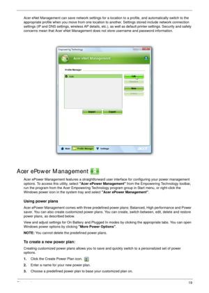 Page 29Chapter 119
Acer eNet Management can save network settings for a location to a profile, and automatically switch to the 
appropriate profile when you move from one location to another. Settings stored include network connection 
settings (IP and DNS settings, wireless AP details, etc.), as well as default printer settings. Security and safety 
concerns mean that Acer eNet Management does not store username and password information.
Acer ePower Management 
Acer ePower Management features a straightforward...