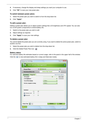 Page 3020Chapter 1
4.If necessary, change the display and sleep settings you want your computer to use.
5.Click OK to save your new power plan.
To switch between power plans:
1.Select the power plan you wish to switch to from the drop-down list.
2.Click Apply.
To edit a power plan:
Editing a power plan allows you to adjust system settings like LCD brightness and CPU speed. You can also 
turn on/off system components to extend battery life.
1.Switch to the power plan you wish to edit
2.Adjust settings as...