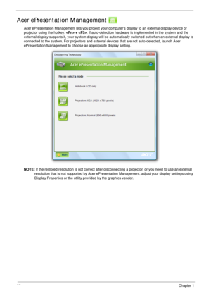 Page 3222Chapter 1
Acer ePresentation Management 
Acer ePresentation Management lets you project your computers display to an external display device or 
projector using the hotkey:  + . If auto-detection hardware is implemented in the system and the 
external display supports it, your system display will be automatically switched out when an external display is 
connected to the system. For projectors and external devices that are not auto-detected, launch Acer 
ePresentation Management to choose an...