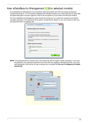 Page 33Chapter 123
Acer eDataSecurity Management  (for selected models)
Acer eDataSecurity Management is an encryption utility that protects your files from being accessed by 
unauthorized persons. It is conveniently integrated with Windows Explorer as a shell extension for quick data 
encryption/decryption and also supports on-the-fly file encryption for Lotus Notes and Microsoft Outlook.
The Acer eDataSecurity Management setup wizard will prompt you for a supervisor password and default 
encryption password....