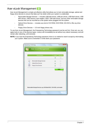 Page 3424Chapter 1
Acer eLock Management 
Acer eLock Management is simple yet effective utility that allows you to lock removable storage, optical and 
floppy drive devices to ensure that data cant be stolen while your system is unattended.
•Removable Storage Devices — includes USB disk drives, USB pen drives, USB flash drives, USB 
MP3 drives, USB memory card readers, IEEE 1394 disk drives, and any other removable storage 
devices that can be mounted as a file system when plugged into the system.
•Optical...