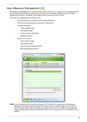 Page 35Chapter 125
Acer eRecovery Management 
Acer eRecovery Management is a versatile backup utility. It allows you to create full or incremental backups, 
burn the factory default image to optical disc, and restore from previously created backups or reinstall 
applications and drivers. By default, user-created backups are stored to the D: drive. 
Acer eRecovery Management provides you with:
•Password protection (Empowering Technology password)
•Full and incremental backups to hard disk or optical disc...