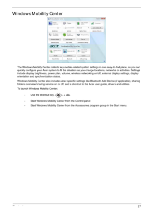 Page 37Chapter 127
Windows Mobility Center
The Windows Mobility Center collects key mobile-related system settings in one easy-to-find place, so you can 
quickly configure your Acer system to fit the situation as you change locations, networks or activities. Settings 
include display brightness, power plan, volume, wireless networking on/off, external display settings, display 
orientation and synchronization status.
Windows Mobility Center also includes Acer-specific settings like Bluetooth Add Device (if...