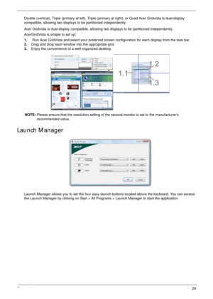 Page 39Chapter 129
Double (vertical), Triple (primary at left), Triple (primary at right), or Quad Acer Gridvista is dual-display 
compatible, allowing two displays to be partitioned independently.
Acer Gridvista is dual-display compatible, allowing two displays to be partitioned independently.
AcerGridVista is simple to set up:
1.    Run Acer GridVista and select your preferred screen configuration for each display from the task bar.
2.Drag and drop each window into the appropriate grid.
3.Enjoy the...