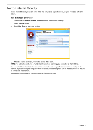 Page 4030Chapter 1
Norton Internet Security
Norton Internet Security is an anti-virus utility that can protect against viruses, keeping your data safe and 
secure.
How do I check for viruses?
1.Double-click the Norton Internet Security icon on the Windows desktop.
2.Select Tasks & Scans.
3.Select Run Scan to scan your system.
4.When the scan is complete, review the results of the scan.
NOTE: For optimal security, run a Full System Scan when scanning your computer for the first time.
You can schedule customized...