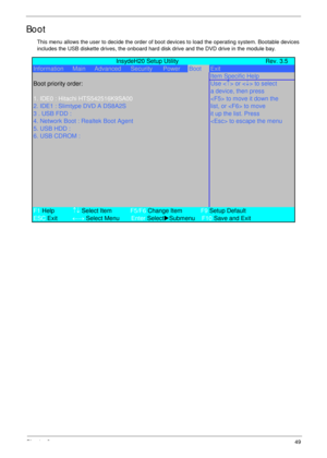 Page 59Chapter 249
Boot
This menu allows the user to decide the order of boot devices to load the operating system. Bootable devices 
includes the USB diskette drives, the onboard hard disk drive and the DVD drive in the module bay.
             InsydeH20 Setup Utility Rev. 3.5
Information      Main     Advanced Security PowerBootExit
Item Specific Help
Boot priority order:
Use  or  to select
a device, then press
1. IDE0 : Hitachi HTS542516K9SA00 to move it down the
2. IDE1 : Slimtype DVD A DS8A2S list, or  to...