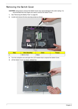 Page 8474Chapter 3
Removing the Switch Cover
CAUTION: Using tools to remove the Switch Cover may cause damage to the outer casing. It is 
recommended that only fingers are used to remove the Switch Cover.
1.See “Removing the Battery Pack” on page 60.
2.Locate and remove the two securing screws as shown.
3.Turn the computer over and open the LCD module fully to expose the Switch Cover.
4.Lift the Switch Cover as shown, leftside first.
StepSize (Quantity)ColorTo r q u e
2 M2.5 x 5 (2) Black 