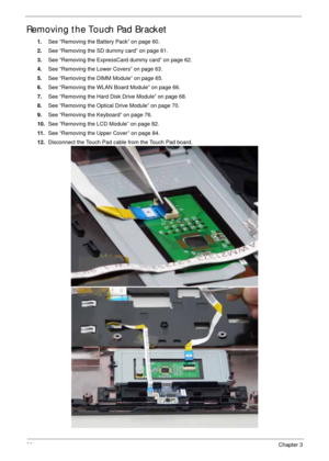 Page 9888Chapter 3
Removing the Touch Pad Bracket
1.See “Removing the Battery Pack” on page 60.
2.See “Removing the SD dummy card” on page 61.
3.See “Removing the ExpressCard dummy card” on page 62.
4.See “Removing the Lower Covers” on page 63.
5.See “Removing the DIMM Module” on page 65.
6.See “Removing the WLAN Board Module” on page 66.
7.See “Removing the Hard Disk Drive Module” on page 68.
8.See “Removing the Optical Drive Module” on page 70.
9.See “Removing the Keyboard” on page 76.
10.See “Removing the...