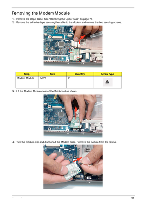 Page 101Chapter 391
Removing the Modem Module
1.Remove the Upper Base. See “Removing the Upper Base” on page 79.
2.Remove the adhesive tape securing the cable to the Modem and remove the two securing screws.
3.Lift the Modem Module clear of the Mainboard as shown.
4.Turn the module over and disconnect the Modem cable. Remove the module from the casing.
StepSizeQuantityScrew Type
Modem Module M2*3 2 