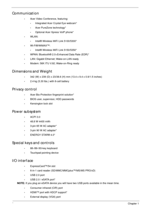 Page 122Chapter 1
Communication
•Acer Video Conference, featuring:
•Integrated Acer Crystal Eye webcam*
•Acer PureZone technology*
•Optional Acer Xpress VoIP phone*
•WLAN:
•Intel® Wireless WiFi Link 5100/5300*
•Wi-Fi®/WiMAX™:
•Intel® Wireless WiFi Link 5150/5350*
•WPAN: Bluetooth® 2.0+Enhanced Data Rate (EDR)*
•LAN: Gigabit Ethernet; Wake-on-LAN ready
•Modem: 56K ITU V.92; Wake-on-Ring ready
Dimensions and Weight
•342 (W) x 239 (D) x 23/38.6 (H) mm (13.4 x 9.4 x 0.9/1.5 inches)
•2.4 kg (5.30 lbs.) with 6-cell...