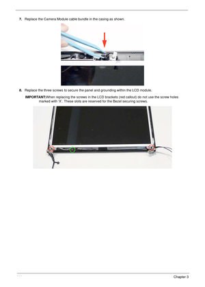 Page 12411 4Chapter 3
7.Replace the Camera Module cable bundle in the casing as shown.
8.Replace the three screws to secure the panel and grounding within the LCD module.
IMPORTANT:When replacing the screws in the LCD brackets (red callout) do not use the screw holes 
marked with ‘X’. These slots are reserved for the Bezel securing screws.  