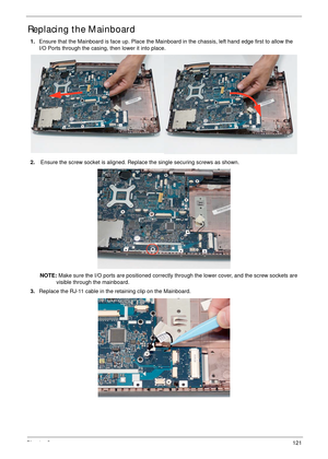 Page 131Chapter 3121
Replacing the Mainboard
1.Ensure that the Mainboard is face up. Place the Mainboard in the chassis, left hand edge first to allow the
I/O Ports through the casing, then lower it into place.
2. Ensure the screw socket is aligned. Replace the single securing screws as shown.
NOTE: Make sure the I/O ports are positioned correctly through the lower cover, and the screw sockets are 
visible through the mainboard.
3.Replace the RJ-11 cable in the retaining clip on the Mainboard. 