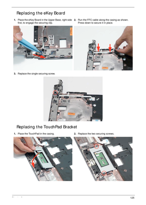 Page 135Chapter 3125
Replacing the eKey Board
Replacing the TouchPad Bracket
1.Place the eKey Board in the Upper Base, right side 
first, to engage the securing clip.2.Run the FFC cable along the casing as shown. 
Press down to secure it in place.
3.Replace the single securing screw.
1.Place the TouchPad in the casing.2.Replace the two securing screws. 