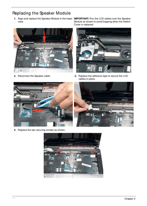 Page 144134Chapter 3
Replacing the Speaker Module
1.Align and replace the Speaker Module in the lower 
case.IMPORTANT: Run the LCD cables over the Speaker 
Module as shown to avoid trapping when the Switch 
Cover is replaced.
2.Reconnect the Speaker cable.3.Replace the adhesive tape to secure the LCD 
cables in place.
4.Replace the two securing screws as shown. 