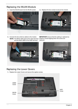 Page 152142Chapter 3
Replacing the WLAN Module
Replacing the Lower Covers
1.Insert the WLAN board into the WLAN socket.2.Replace the two screws to secure the module.
3.Connect the two antenna cables to the module.
NOTE: The White cable goes to the upper terminal 
and the black cable to the lower terminal.IMPORTANT: Ensure that the cabling is replaced as 
shown to avoid trapping when the covers are 
replaced.
1.Replace the Lower Covers and secure the captive screws.
WLAN 
Cover
HDD 
Cover
DIMM 
Cover 