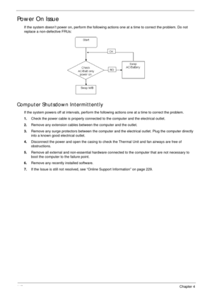 Page 156146Chapter 4
Power On Issue
If the system doesn’t power on, perform the following actions one at a time to correct the problem. Do not 
replace a non-defective FRUs:
Computer Shutsdown Intermittently
If the system powers off at intervals, perform the following actions one at a time to correct the problem.
1.Check the power cable is properly connected to the computer and the electrical outlet. 
2.Remove any extension cables between the computer and the outlet.
3.Remove any surge protectors between the...