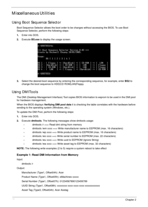 Page 5848Chapter 2
Miscellaneous Utilities
Using Boot Sequence Selector
Boot Sequence Selector allows the boot order to be changes without accessing the BIOS. To use Boot 
Sequence Selector, perform the following steps:
1.Enter into DOS.
2.Execute BS.exe to display the usage screen.
3.Select the desired boot sequence by entering the corresponding sequence, for example, enter BS2 to 
change the boot sequence to HDD|CD ROM|LAN|Floppy.
Using DMITools
The DMI (Desktop Management Interface) Tool copies BIOS...