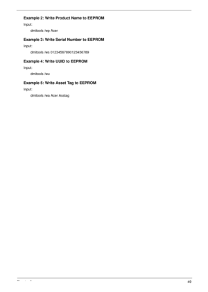 Page 59Chapter 249
Example 2: Write Product Name to EEPROM
Input:
dmitools /wp Acer
Example 3: Write Serial Number to EEPROM
Input:
dmitools /ws 01234567890123456789
Example 4: Write UUID to EEPROM
Input:
dmitools /wu
Example 5: Write Asset Tag to EEPROM
Input:
dmitools /wa Acer Asstag 