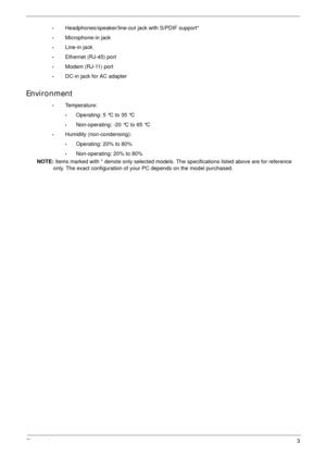 Page 13Chapter 13
•Headphones/speaker/line-out jack with S/PDIF support*
•Microphone-in jack
•Line-in jack
•Ethernet (RJ-45) port
•Modem (RJ-11) port
•DC-in jack for AC adapter
Environment
•Temperature:
•Operating: 5 °C to 35 °C
•Non-operating: -20 °C to 65 °C
•Humidity (non-condensing):
•Operating: 20% to 80%
•Non-operating: 20% to 80%
NOTE: Items marked with * denote only selected models. The specifications listed above are for reference 
only. The exact configuration of your PC depends on the model purchased. 