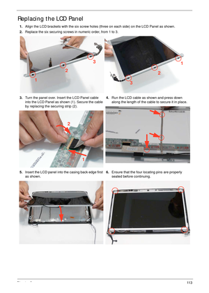 Page 123Chapter 311 3
Replacing the LCD Panel
1.Align the LCD brackets with the six screw holes (three on each side) on the LCD Panel as shown.
2.
Replace the six securing screws in numeric order, from 1 to 3.
3.Turn the panel over. Insert the LCD Panel cable 
into the LCD Panel as shown (1). Secure the cable 
by replacing the securing strip (2).4.Run the LCD cable as shown and press down 
along the length of the cable to secure it in place.
5.Insert the LCD panel into the casing back edge first 
as...