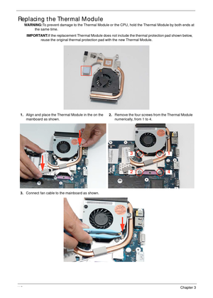 Page 12811 8Chapter 3
Replacing the Thermal Module
WARNING:To prevent damage to the Thermal Module or the CPU, hold the Thermal Module by both ends at 
the same time.
IMPORTANT:If the replacement Thermal Module does not include the thermal protection pad shown below, 
reuse the original thermal protection pad with the new Thermal Module.
1.Align and place the Thermal Module in the on the 
mainboard as shown.2.Remove the four screws from the Thermal Module 
numerically, from 1 to 4.
3.Connect fan cable to the...