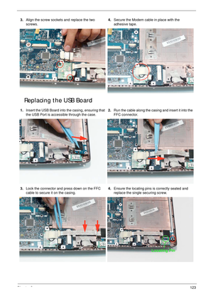 Page 133Chapter 3123
Replacing the USB Board
3.Align the screw sockets and replace the two 
screws.4.Secure the Modem cable in place with the 
adhesive tape.
1.Insert the USB Board into the casing, ensuring that 
the USB Port is accessible through the case.2.Run the cable along the casing and insert it into the 
FFC connector.
3.Lock the connector and press down on the FFC 
cable to secure it on the casing.4.Ensure the locating pins is correctly seated and 
replace the single securing screw.
Locating Pin 