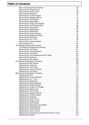 Page 8VIII
Table of Contents
Main Unit Disassembly Flowchart  . . . . . . . . . . . . . . . . . . . . . . . . . . . . . . . . . . . .65
Removing the Hinge Covers  . . . . . . . . . . . . . . . . . . . . . . . . . . . . . . . . . . . . . . . .67
Removing the Switch Cover  . . . . . . . . . . . . . . . . . . . . . . . . . . . . . . . . . . . . . . . .68
Removing the Keyboard  . . . . . . . . . . . . . . . . . . . . . . . . . . . . . . . . . . . . . . . . . . .70
Removing the Function Board   . . . . . . . . . ....