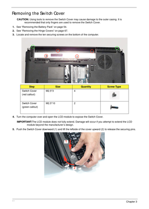 Page 7868Chapter 3
Removing the Switch Cover
CAUTION: Using tools to remove the Switch Cover may cause damage to the outer casing. It is 
recommended that only fingers are used to remove the Switch Cover.
1.See “Removing the Battery Pack” on page 54.
2.See “Removing the Hinge Covers” on page 67.
3.Locate and remove the ten securing screws on the bottom of the computer.
4.Turn the computer over and open the LCD module to expose the Switch Cover.
IMPORTANT:The LCD module does not fully extend. Damage will occur...