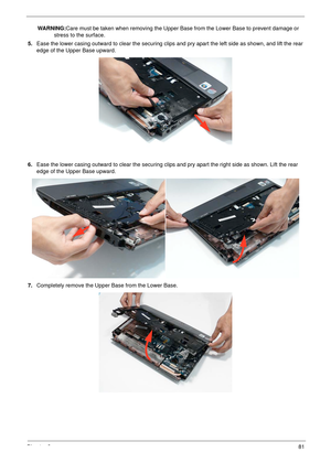 Page 91Chapter 381
WARNING:Care must be taken when removing the Upper Base from the Lower Base to prevent damage or 
stress to the surface.
5.Ease the lower casing outward to clear the securing clips and pry apart the left side as shown, and lift the rear 
edge of the Upper Base upward.
6.Ease the lower casing outward to clear the securing clips and pry apart the right side as shown. Lift the rear 
edge of the Upper Base upward.
7.Completely remove the Upper Base from the Lower Base. 