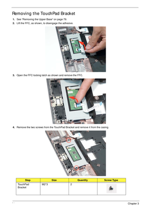 Page 9484Chapter 3
Removing the TouchPad Bracket
1.See “Removing the Upper Base” on page 79.
2.Lift the FFC, as shown, to disengage the adhesive.
3.Open the FFC locking latch as shown and remove the FFC.
4.Remove the two screws from the TouchPad Bracket and remove it from the casing.
StepSizeQuantityScrew Type
TouchPad 
BracketM2*3 2 