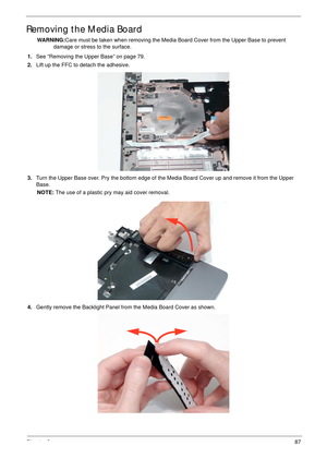 Page 97Chapter 387
Removing the Media Board
WARNING:Care must be taken when removing the Media Board Cover from the Upper Base to prevent 
damage or stress to the surface.
1.See “Removing the Upper Base” on page 79.
2.Lift up the FFC to detach the adhesive.
3.Turn the Upper Base over. Pry the bottom edge of the Media Board Cover up and remove it from the Upper 
Base.
NOTE: The use of a plastic pry may aid cover removal.
4.Gently remove the Backlight Panel from the Media Board Cover as shown. 