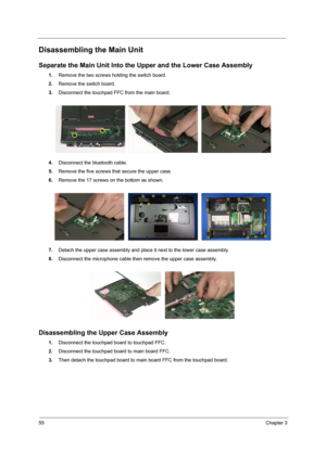 Page 6455Chapter 3
Disassembling the Main Unit
Separate the Main Unit Into the Upper and the Lower Case Assembly
1.Remove the two screws holding the switch board.
2.Remove the switch board.
3.Disconnect the touchpad FFC from the main board.
4.Disconnect the bluetooth cable.
5.Remove the five screws that secure the upper case.
6.Remove the 17 screws on the bottom as shown.
7.Detach the upper case assembly and place it next to the lower case assembly.
8.Disconnect the microphone cable then remove the upper case...