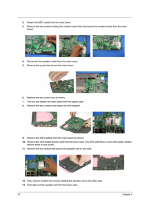 Page 6657Chapter 3
2.Detach the MDC cable from the main board.
3.Remove the two screws holding the modem board then disconnect the modem board from the main 
board.
4.Disconnect the speaker cable from the main board.
5.Remove the screw that secure the main board.
6.Remove the two screw nuts as shown.
7.The you can detach the main board from the upper case. 
8.Remove the ttwo screws that fasten the N/B heatsink.
9.Remove the N/B heatsink from the main board as shown.
10.Remove the card reader dummy card from the...