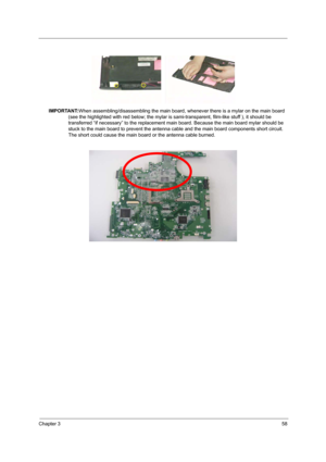 Page 67Chapter 358
IMPORTANT:When assembling/disassembling the main board, whenever there is a mylar on the main board 
(see the highlighted with red below; the mylar is sami-transparent, film-like stuff ), it should be 
transferred “if necessary” to the replacement main board. Because the main board mylar should be 
stuck to the main board to prevent the antenna cable and the main board components short circuit. 
The short could cause the main board or the antenna cable burned. 