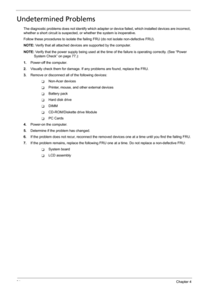 Page 10294Chapter 4
Undetermined Problems
The diagnostic problems does not identify which adapter or device failed, which installed devices are incorrect, 
whether a short circuit is suspected, or whether the system is inoperative.  
Follow these procedures to isolate the failing FRU (do not isolate non-defective FRU).
NOTE: Verify that all attached devices are supported by the computer.
NOTE: Verify that the power supply being used at the time of the failure is operating correctly. (See “Power 
System Check” on...