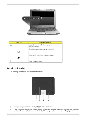 Page 21Chapter 113
Touchpad Basics
The following teaches you how to use the touchpad:
TMove your finger across the touchpad (2) to move the cursor. 
TPress the left (1) and right (4) buttons located beneath the touchpad to perform selection and execution 
functions. These two buttons are similar to the left and right buttons on a mouse. Tapping on the 
Launch keyDefault application
Acer Empowering Technology (user-
programmable)
Email application (user-programmable)
Internet browser (user-programmable)
P...