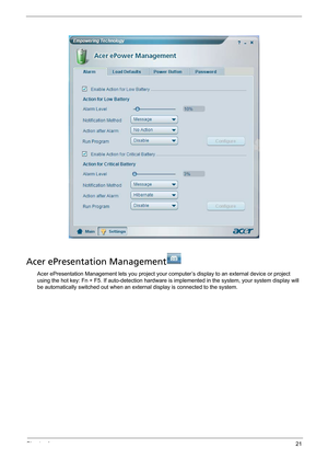 Page 29Chapter 121
Acer ePresentation Management
Acer ePresentation Management lets you project your computer’s display to an external device or project 
using the hot key: Fn + F5. If auto-detection hardware is implemented in the system, your system display will 
be automatically switched out when an external display is connected to the system. 