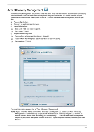 Page 33Chapter 125
Acer eRecovery Management   
Acer eRecovery Management is a powerful utility that does away with the need for recovery disks provided by 
the manufacturer. The Acer eRecovery Management utility occupies space in a hidden partition on your 
system’s HDD. User-created backups are stored on D: drive. Acer eRecovery Management provides you 
with:
TPassword protection.
TRecovery of applications and drivers.
TImage/data backup:
TBack up to HDD (set recovery point).
TBack up to CD/DVD.
TImage/data...