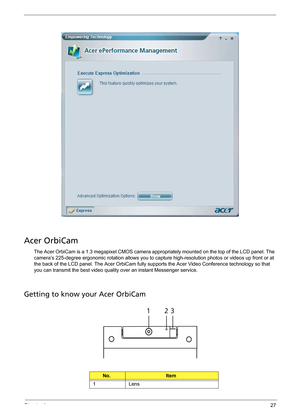 Page 35Chapter 127
Acer OrbiCam
The Acer OrbiCam is a 1.3 megapixel CMOS camera appropriately mounted on the top of the LCD panel. The 
camera’s 225-degree ergonomic rotation allows you to capture high-resolution photos or videos up front or at 
the back of the LCD panel. The Acer OrbiCam fully supports the Acer Video Conference technology so that 
you can transmit the best video quality over an instant Messenger service.
Getting to know your Acer OrbiCam
No.Item
1 Lens
# Item
123 