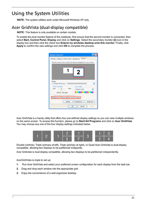 Page 39Chapter 131
Using the System Utilities
NOTE: The system utilities work under Microsoft Windows XP only.
Acer GridVista (dual-display compatible)
NOTE: This feature is only available on certain models.
To enable the dual monitor feature of the notebook, first ensure that the second monitor is connected, then 
select Start, Control Panel, Display and click on Settings. Select the secondary monitor (2) icon in the 
display box and then click the check box Extend my windows desktop onto this monitor....