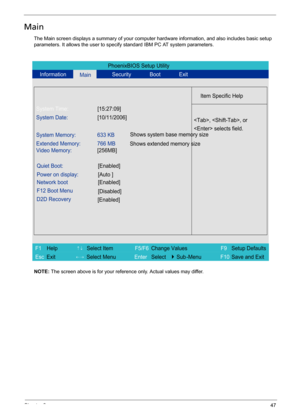 Page 55Chapter 247
Main
The Main screen displays a summary of your computer hardware information, and also includes basic setup 
parameters. It allows the user to specify standard IBM PC AT system parameters.
NOTE: The screen above is for your reference only. Actual values may differ.
PhoenixBIOS Setup Utility
Information
Main Security Boot Exit
Item Specific Help
System Time:[15:27:09]
System Date:[10/11/2006]
System Memory: 633 KB
Extended Memory:
Video Memory:766 MB
[256MB]
Quiet Boot:[Enabled]
Power on...