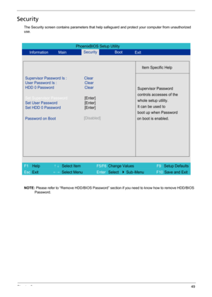 Page 57Chapter 249
Security
The Security screen contains parameters that help safeguard and protect your computer from unauthorized 
use.
NOTE: Please refer to “Remove HDD/BIOS Password” section if you need to know how to remove HDD/BIOS 
Password.
PhoenixBIOS Setup Utility
Information MainBoot
Item Specific Help
Supervisor Password Is : Clear
User Password Is :
HDD 0 PasswordClear
Clear
Set Supervisor Password
Set User Password
Set HDD 0 Password
Password on Boot[Disabled]
Supervisor Password
controls accesses...